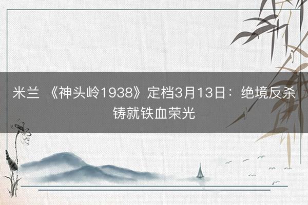 米兰 《神头岭1938》定档3月13日：绝境反杀铸就铁血荣光