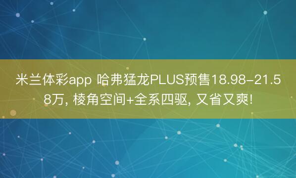 米兰体彩app 哈弗猛龙PLUS预售18.98-21.58万， 棱角空间+全系四驱， 又省又爽!