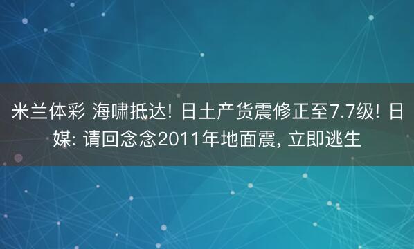 米兰体彩 海啸抵达! 日土产货震修正至7.7级! 日媒: 请回念念2011年地面震， 立即逃生
