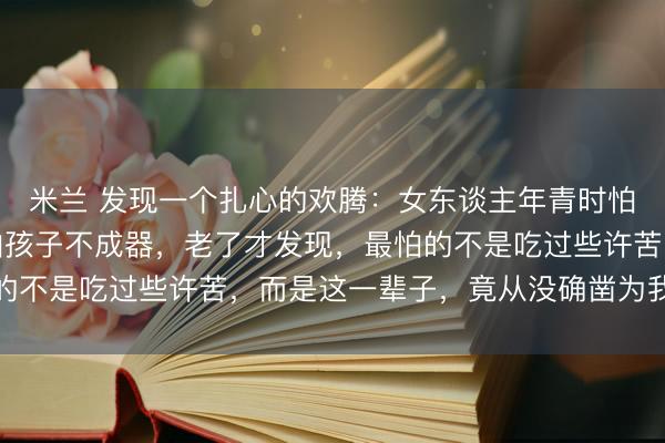 米兰 发现一个扎心的欢腾：女东谈主年青时怕嫁错东谈主，中年时怕孩子不成器，老了才发现，最怕的不是吃过些许苦，而是这一辈子，竟从没确凿为我方活过