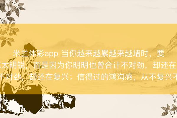 米兰体彩app 当你越来越累越来越堵时，要意志到：这不是因为你太明锐，而是因为你明明也曾合计不对劲，却还在复兴；信得过的鸿沟感，从不复兴不对劲开动