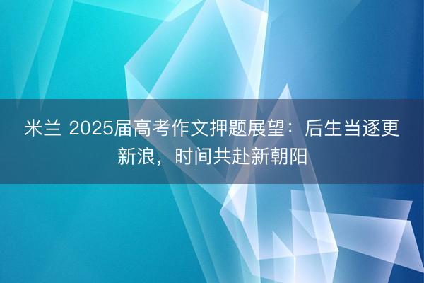 米兰 2025届高考作文押题展望：后生当逐更新浪，时间共赴新朝阳