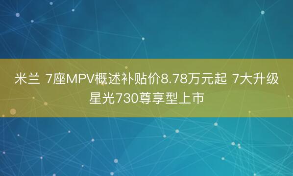 米兰 7座MPV概述补贴价8.78万元起 7大升级星光730尊享型上市