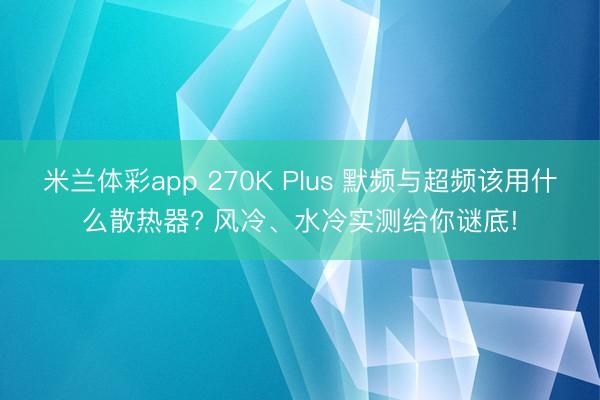 米兰体彩app 270K Plus 默频与超频该用什么散热器? 风冷、水冷实测给你谜底!