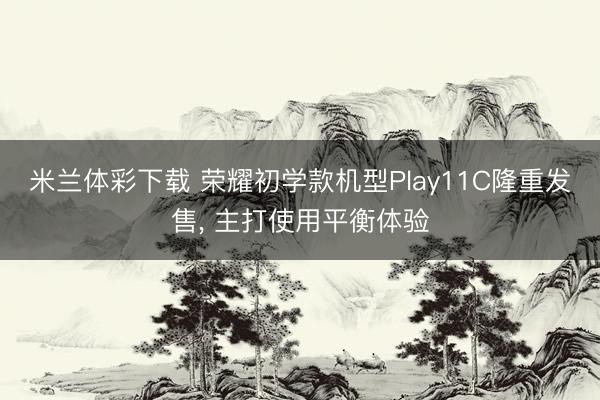 米兰体彩下载 荣耀初学款机型Play11C隆重发售， 主打使用平衡体验