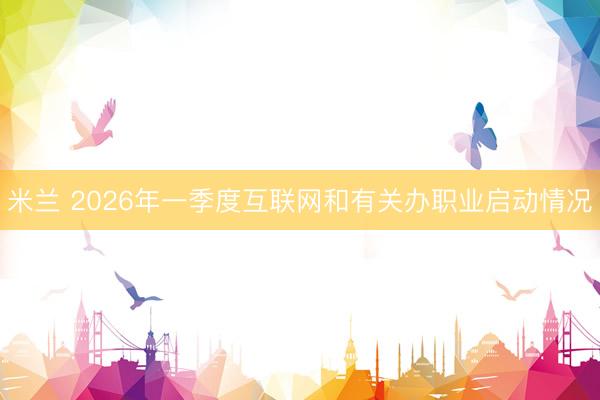 米兰 2026年一季度互联网和有关办职业启动情况