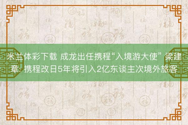 米兰体彩下载 成龙出任携程“入境游大使” 梁建章: 携程改日5年将引入2亿东谈主次境外旅客