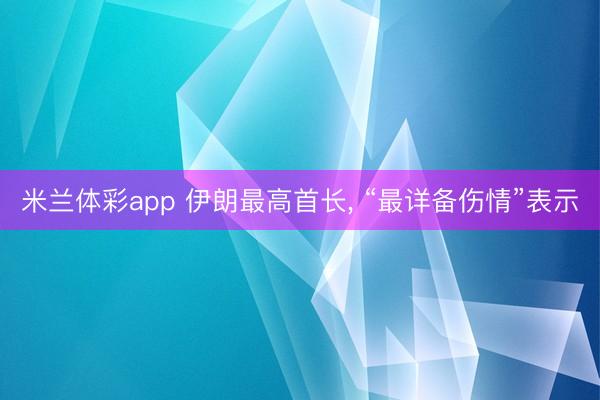 米兰体彩app 伊朗最高首长， “最详备伤情”表示