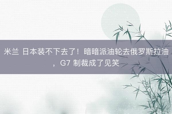 米兰 日本装不下去了！暗暗派油轮去俄罗斯拉油，G7 制裁成了见笑