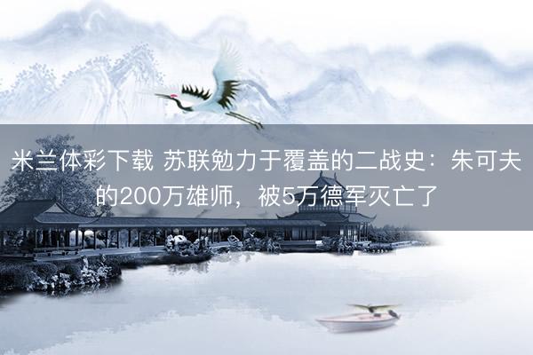 米兰体彩下载 苏联勉力于覆盖的二战史：朱可夫的200万雄师，被5万德军灭亡了