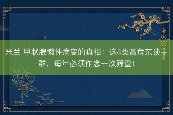 米兰 甲状腺懒性病变的真相：这4类高危东谈主群，每年必须作念一次筛查！