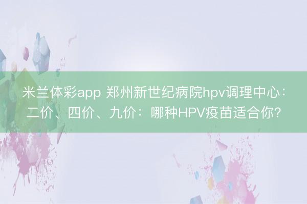 米兰体彩app 郑州新世纪病院hpv调理中心：二价、四价、九价：哪种HPV疫苗适合你？