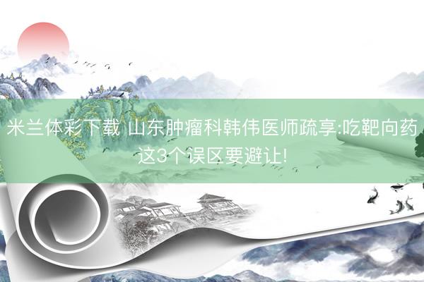 米兰体彩下载 山东肿瘤科韩伟医师疏享:吃靶向药这3个误区要避让!