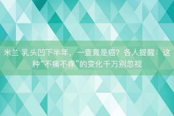 米兰 乳头凹下半年，一查竟是癌？各人提醒：这种“不痛不痒”的变化千万别忽视