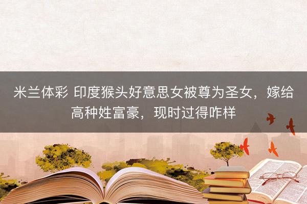 米兰体彩 印度猴头好意思女被尊为圣女，嫁给高种姓富豪，现时过得咋样