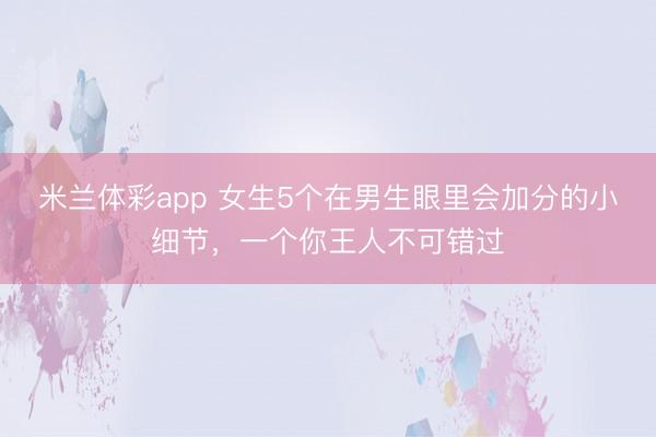 米兰体彩app 女生5个在男生眼里会加分的小细节，一个你王人不可错过