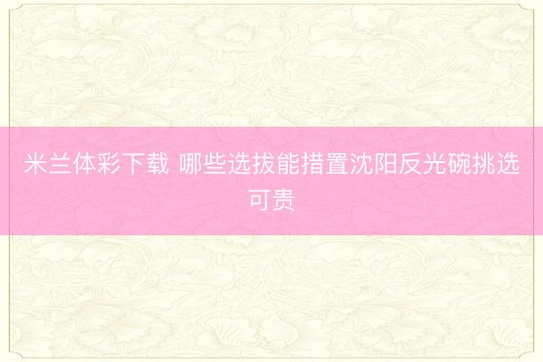 米兰体彩下载 哪些选拔能措置沈阳反光碗挑选可贵