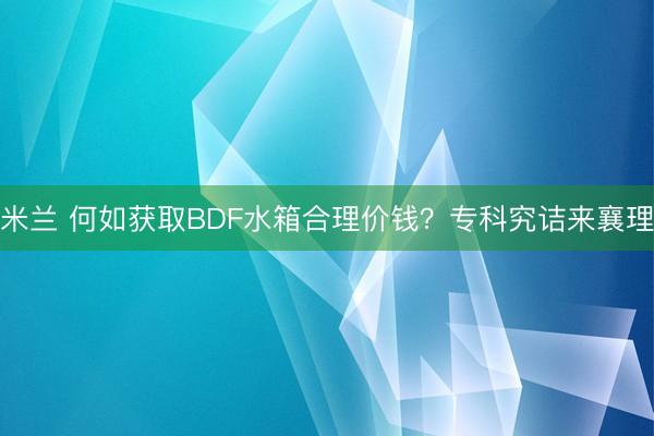 米兰 何如获取BDF水箱合理价钱？专科究诘来襄理