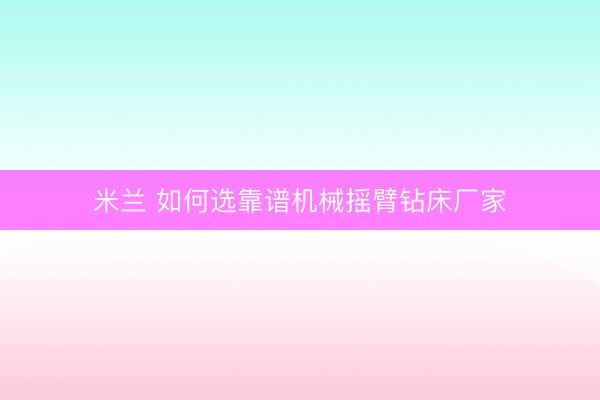 米兰 如何选靠谱机械摇臂钻床厂家