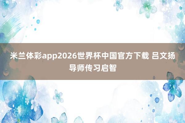 米兰体彩app2026世界杯中国官方下载 吕文扬导师传习启智