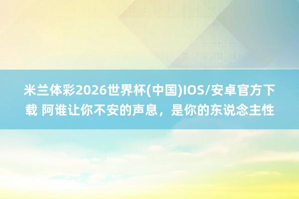 米兰体彩2026世界杯(中国)IOS/安卓官方下载 阿谁让你不安的声息，是你的东说念主性