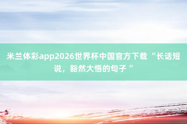 米兰体彩app2026世界杯中国官方下载 “长话短说,豁然大悟的句子 ”