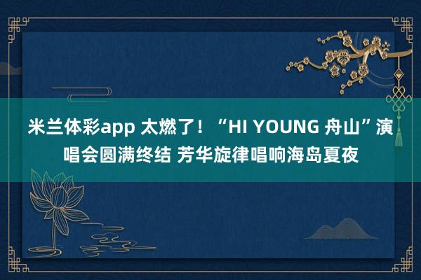 米兰体彩app 太燃了！“HI YOUNG 舟山”演唱会圆满终结 芳华旋律唱响海岛夏夜