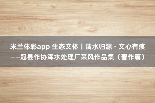 米兰体彩app 生态文体丨清水归源 · 文心有痕——冠县作协浑水处理厂采风作品集（著作篇）