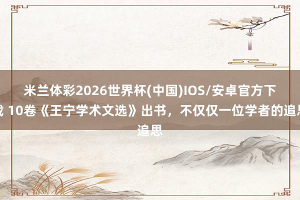 米兰体彩2026世界杯(中国)IOS/安卓官方下载 10卷《王宁学术文选》出书,不仅仅一位学者的追思