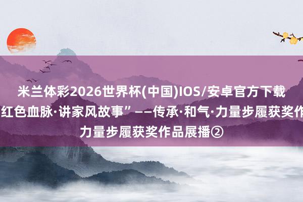 米兰体彩2026世界杯(中国)IOS/安卓官方下载 速看|“续红色血脉·讲家风故事”——传承·和气·力量步履获奖作品展播②