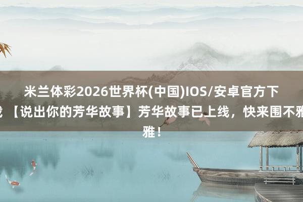 米兰体彩2026世界杯(中国)IOS/安卓官方下载 【说出你的芳华故事】芳华故事已上线，快来围不雅！