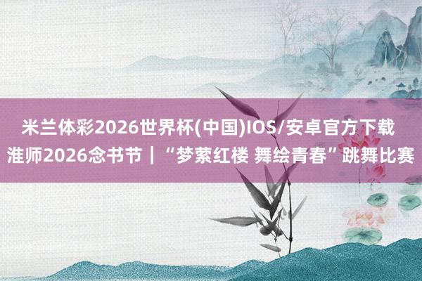 米兰体彩2026世界杯(中国)IOS/安卓官方下载 淮师2026念书节｜“梦萦红楼 舞绘青春”跳舞比赛