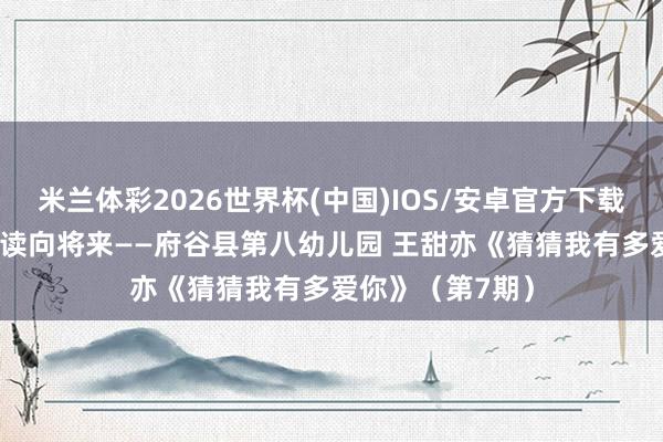米兰体彩2026世界杯(中国)IOS/安卓官方下载 书香润府谷 共读向将来——府谷县第八幼儿园 王甜亦《猜猜我有多爱你》(第7期)
