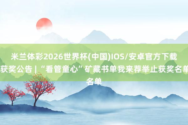 米兰体彩2026世界杯(中国)IOS/安卓官方下载 获奖公告 | “看管童心”矿藏书单我来荐举止获奖名单
