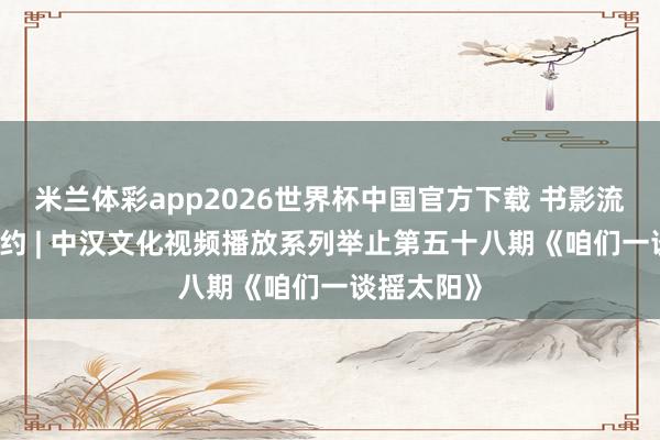 米兰体彩app2026世界杯中国官方下载 书影流光 研墨有约 | 中汉文化视频播放系列举止第五十八期《咱们一谈摇太阳》