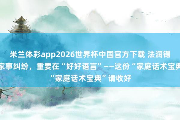 米兰体彩app2026世界杯中国官方下载 法润锡蕙 | 化解家事纠纷，重要在“好好语言”——这份“家庭话术宝典”请收好