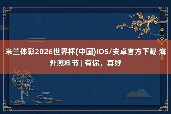 米兰体彩2026世界杯(中国)IOS/安卓官方下载 海外照料节 | 有你，<a href=