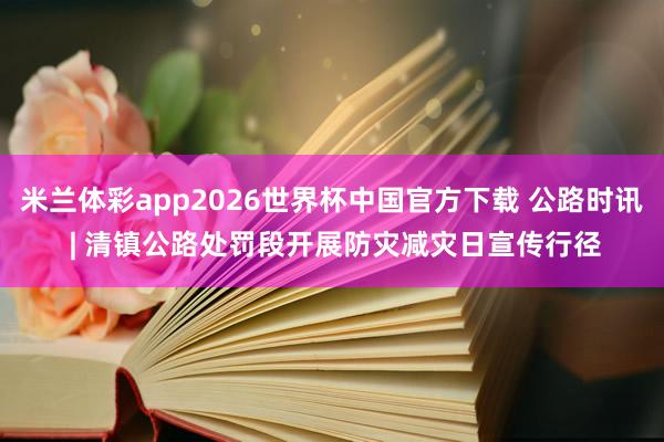 米兰体彩app2026世界杯中国官方下载 公路时讯 | 清镇公路处罚段开展防灾减灾日宣传行径