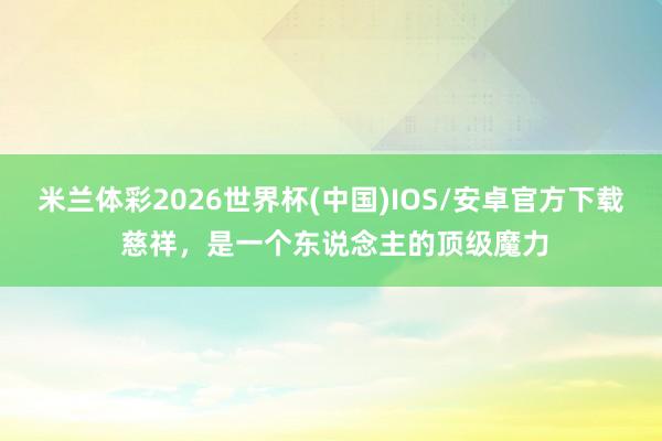 米兰体彩2026世界杯(中国)IOS/安卓官方下载 慈祥，是一个东说念主的顶级魔力