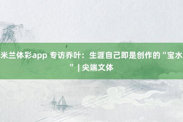 米兰体彩app 专访乔叶：生涯自己即是创作的“宝水” | 尖端文体