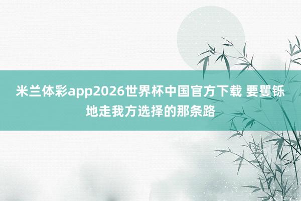 米兰体彩app2026世界杯中国官方下载 要矍铄地走我方选择的那条路