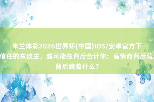 米兰体彩2026世界杯(中国)IOS/安卓官方下载 你越信任的东谈主,越可能在背后合计你:高情商背后藏着什么?