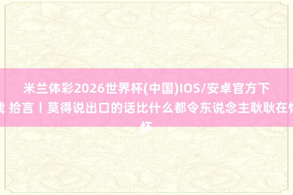 米兰体彩2026世界杯(中国)IOS/安卓官方下载 拾言丨莫得说出口的话比什么都令东说念主耿耿在怀