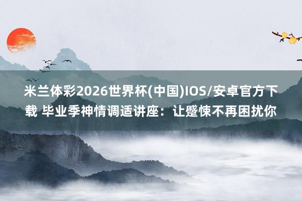 米兰体彩2026世界杯(中国)IOS/安卓官方下载 毕业季神情调适讲座:让蹙悚不再困扰你