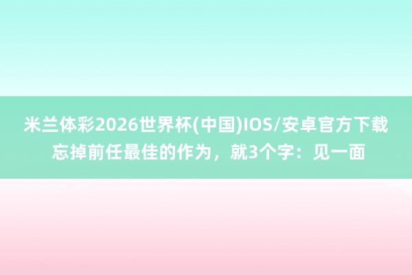 米兰体彩2026世界杯(中国)IOS/安卓官方下载 忘掉前任最佳的作为，就3个字：见一面