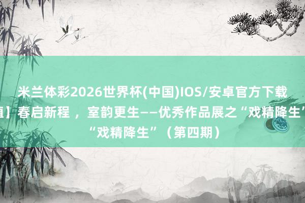 米兰体彩2026世界杯(中国)IOS/安卓官方下载 【杏林培植】春启新程 ,室韵更生——优秀作品展之“戏精降生”(第四期)