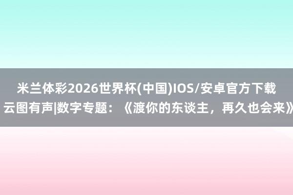 米兰体彩2026世界杯(中国)IOS/安卓官方下载 云图有声|数字专题:《渡你的东谈主,再久也会来》