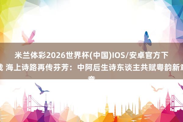 米兰体彩2026世界杯(中国)IOS/安卓官方下载 海上诗路再传芬芳:中阿后生诗东谈主共赋粤韵新章
