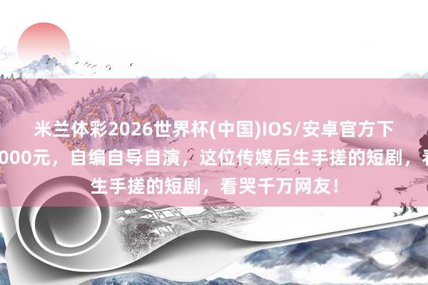 米兰体彩2026世界杯(中国)IOS/安卓官方下载 单集成本5000元，自编自导自演，这位传媒后生手搓的短剧，看哭千万网友！