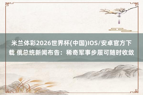 米兰体彩2026世界杯(中国)IOS/安卓官方下载 俄总统新闻布告：稀奇军事步履可随时收敛